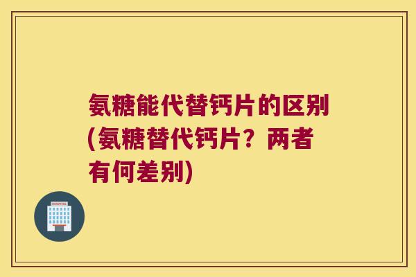 氨糖能代替钙片的区别(氨糖替代钙片?两者有何差别)