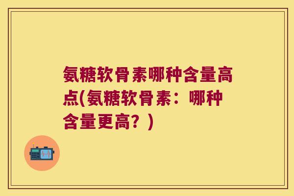 氨糖软骨素哪种含量高点(氨糖软骨素:哪种含量更高?) 氨糖软骨素哪种含量高点(氨糖软骨素:哪种含量更高?)