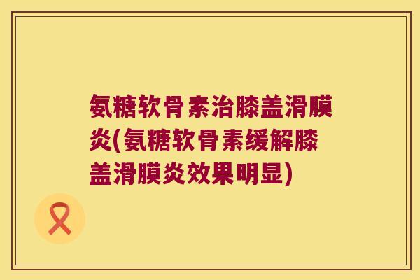氨糖软骨素治膝盖滑膜炎(氨糖软骨素缓解膝盖滑膜炎效果明显)