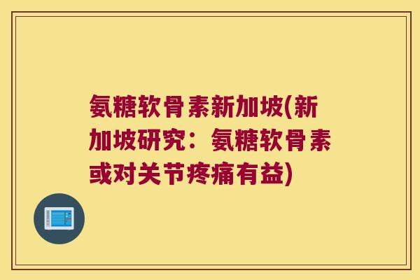 氨糖软骨素新加坡(新加坡研究:氨糖软骨素或对关节疼痛有益)