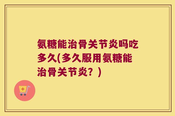 氨糖能治骨关节炎吗吃多久(多久服用氨糖能治骨关节炎?)