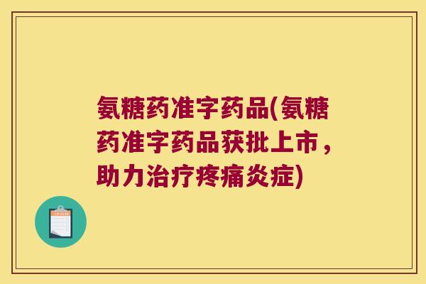 氨糖药准字药品(氨糖药准字药品获批上市,助力治疗疼痛炎症)