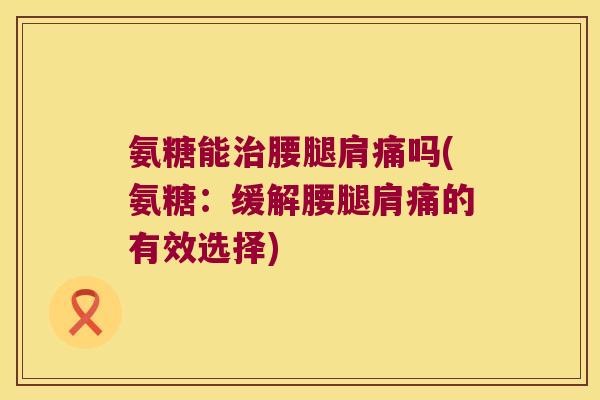 氨糖能治腰腿肩痛吗(氨糖:缓解腰腿肩痛的有效选择)