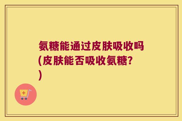 氨糖能通过皮肤吸收吗(皮肤能否吸收氨糖?)