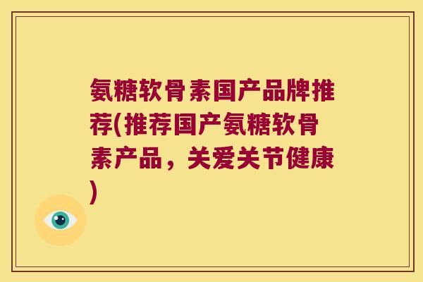 氨糖软骨素国产品牌推荐(推荐国产氨糖软骨素产品,关爱关节健康)