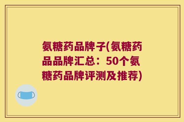 氨糖药品牌子(氨糖药品品牌汇总:50个氨糖药品牌评测及推荐)