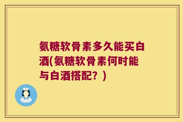 氨糖软骨素多久能买白酒(氨糖软骨素何时能与白酒搭配?)
