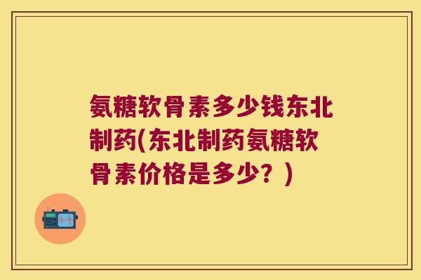 氨糖软骨素多少钱东北制药(东北制药氨糖软骨素价格是多少?)