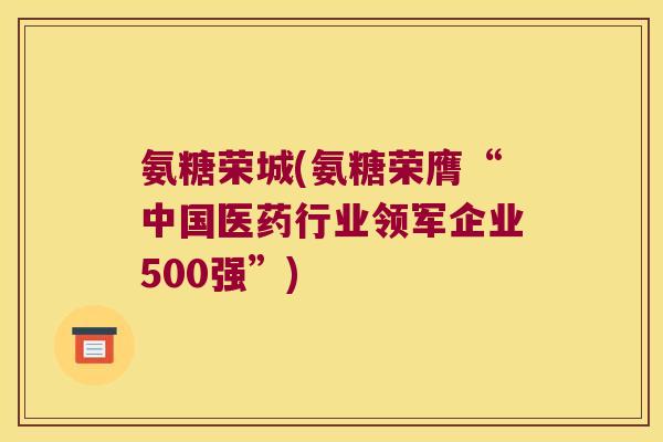 氨糖荣城(氨糖荣膺“中国医药行业领军企业500强”) 氨糖荣城(氨糖荣膺“中国医药行业领军企业500强”)