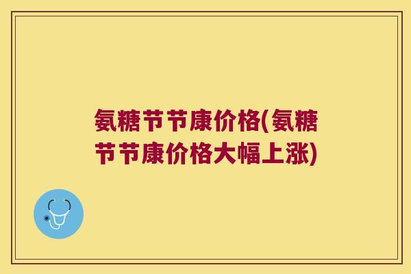 氨糖节节康价格(氨糖节节康价格大幅上涨)