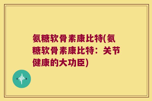 氨糖软骨素康比特(氨糖软骨素康比特:关节健康的大功臣)