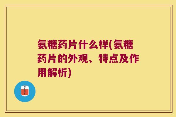 氨糖药片什么样(氨糖药片的外观、特点及作用解析)
