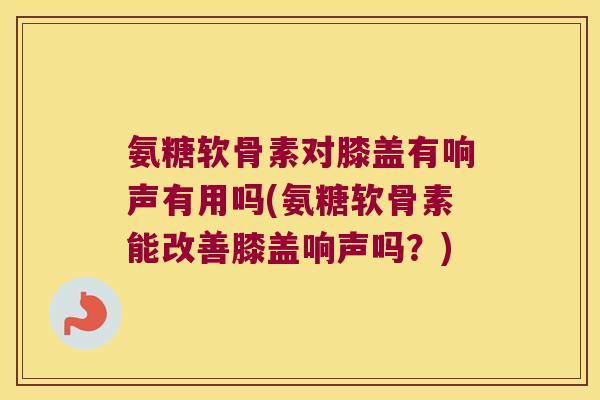 氨糖软骨素对膝盖有响声有用吗(氨糖软骨素能改善膝盖响声吗?)