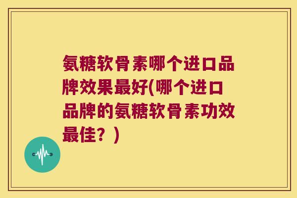 氨糖软骨素哪个进口品牌效果最好(哪个进口品牌的氨糖软骨素功效最佳?)