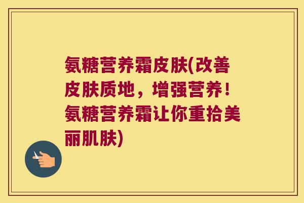氨糖营养霜皮肤(改善皮肤质地,增强营养!氨糖营养霜让你重拾美丽肌肤)