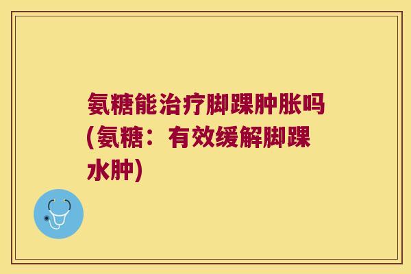 氨糖能治疗脚踝肿胀吗(氨糖:有效缓解脚踝水肿)