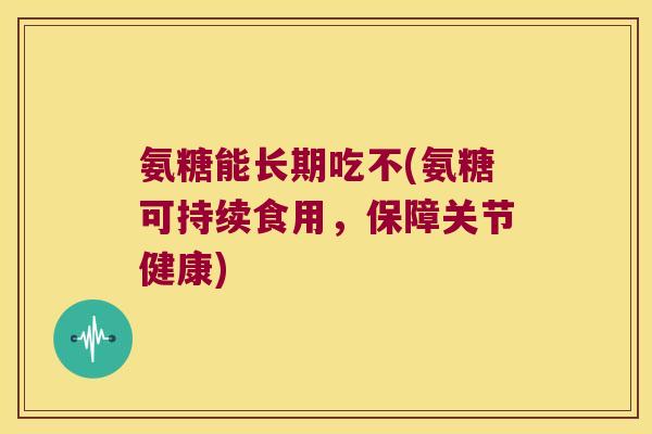 氨糖能长期吃不(氨糖可持续食用,保障关节健康)