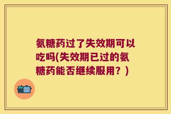 氨糖药过了失效期可以吃吗(失效期已过的氨糖药能否继续服用?)
