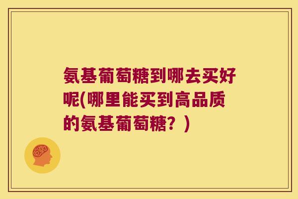 氨基葡萄糖到哪去买好呢(哪里能买到高品质的氨基葡萄糖?)