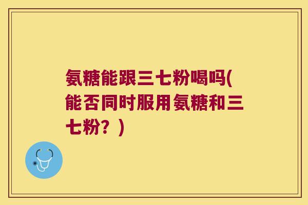 氨糖能跟三七粉喝吗(能否同时服用氨糖和三七粉?)