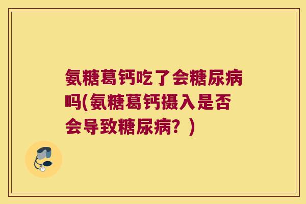 氨糖葛钙吃了会糖尿病吗(氨糖葛钙摄入是否会导致糖尿病?)