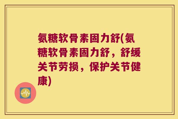 氨糖软骨素固力舒(氨糖软骨素固力舒,舒缓关节劳损,保护关节健康) 氨糖软骨素固力舒(氨糖软骨素固力舒,舒缓关节劳损,保护关节健康)