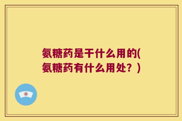 氨糖药是干什么用的(氨糖药有什么用处?)