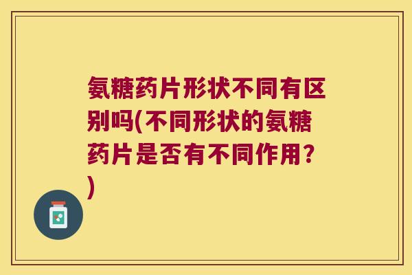 氨糖药片形状不同有区别吗(不同形状的氨糖药片是否有不同作用?)
