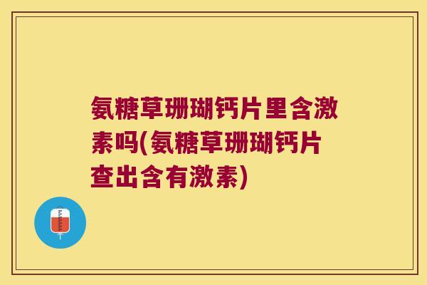 氨糖草珊瑚钙片里含激素吗(氨糖草珊瑚钙片查出含有激素)