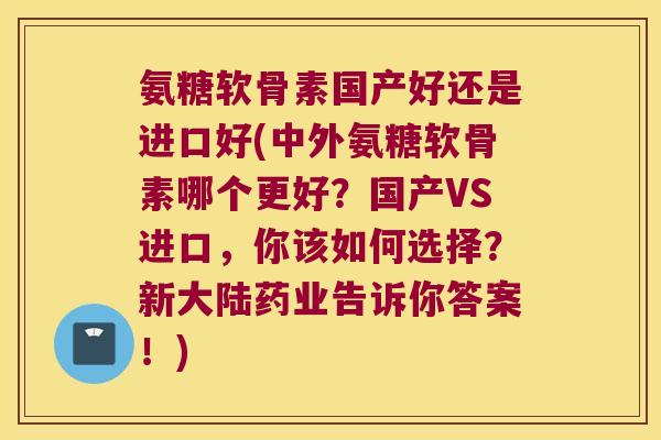 氨糖软骨素国产好还是进口好(中外氨糖软骨素哪个更好?国产VS进口,你该如何选择?新大陆药业告诉你答案!)