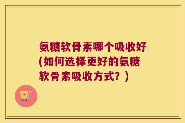 氨糖软骨素哪个吸收好(如何选择更好的氨糖软骨素吸收方式?)
