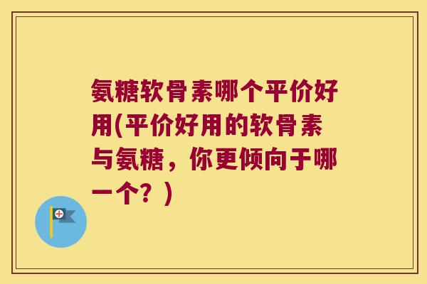 氨糖软骨素哪个平价好用(平价好用的软骨素与氨糖,你更倾向于哪一个?)
