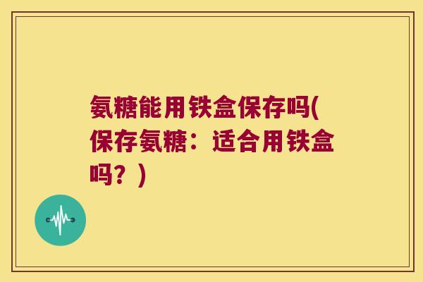 氨糖能用铁盒保存吗(保存氨糖:适合用铁盒吗?)