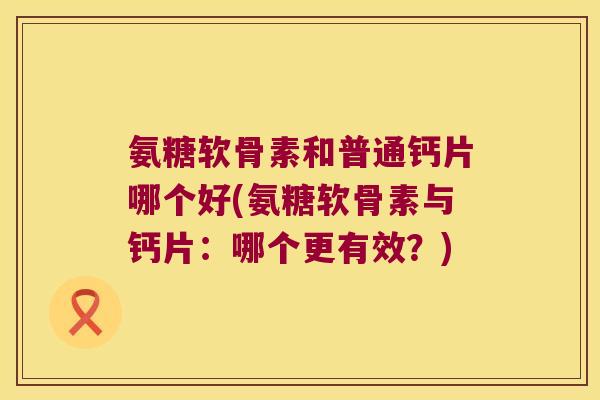氨糖软骨素和普通钙片哪个好(氨糖软骨素与钙片:哪个更有效?) 氨糖软骨素和普通钙片哪个好(氨糖软骨素与钙片:哪个更有效?)