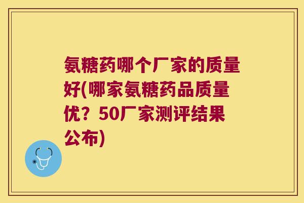 氨糖药哪个厂家的质量好(哪家氨糖药品质量优?50厂家测评结果公布) 氨糖药哪个厂家的质量好(哪家氨糖药品质量优?50厂家测评结果公布)