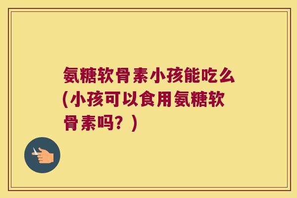 氨糖软骨素小孩能吃么(小孩可以食用氨糖软骨素吗?)