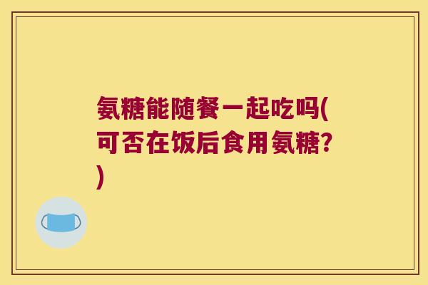 氨糖能随餐一起吃吗(可否在饭后食用氨糖?)