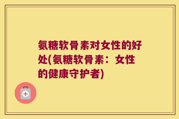 氨糖软骨素对女性的好处(氨糖软骨素:女性的健康守护者)