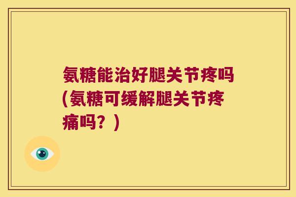 氨糖能治好腿关节疼吗(氨糖可缓解腿关节疼痛吗?)