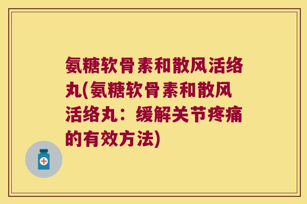 氨糖软骨素和散风活络丸(氨糖软骨素和散风活络丸:缓解关节疼痛的有效方法)