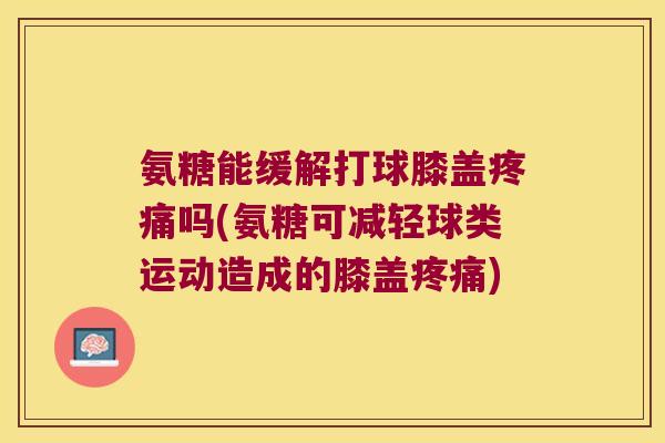 氨糖能缓解打球膝盖疼痛吗(氨糖可减轻球类运动造成的膝盖疼痛)