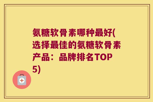 氨糖软骨素哪种最好(选择最佳的氨糖软骨素产品:品牌排名TOP5)