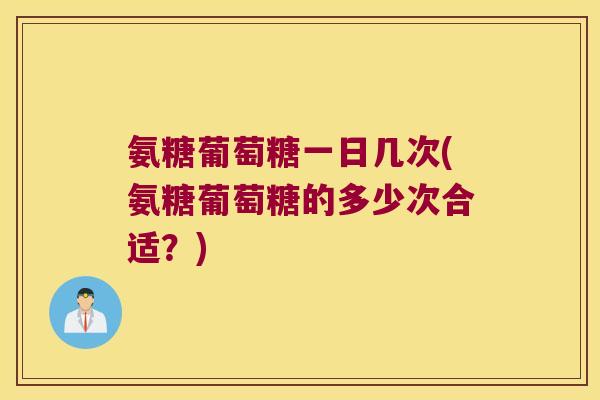 氨糖葡萄糖一日几次(氨糖葡萄糖的多少次合适？)