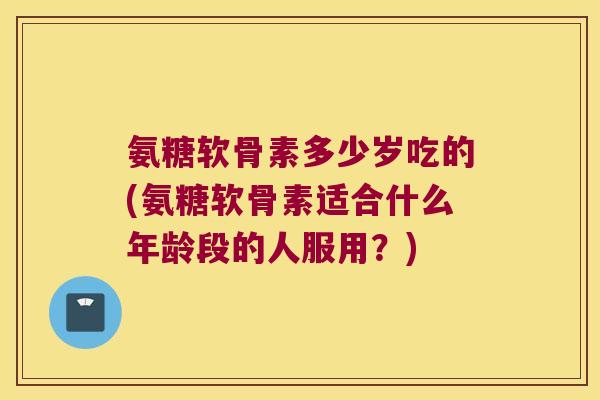 氨糖软骨素多少岁吃的(氨糖软骨素适合什么年龄段的人服用?)