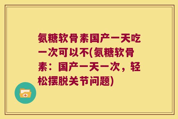 氨糖软骨素国产一天吃一次可以不(氨糖软骨素：国产一天一次，轻松摆脱关节问题)