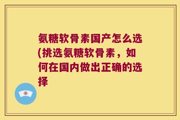 氨糖软骨素国产怎么选(挑选氨糖软骨素,如何在国内做出正确的选择