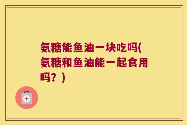 氨糖能鱼油一块吃吗(氨糖和鱼油能一起食用吗?)