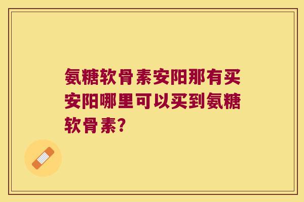 氨糖软骨素安阳那有买安阳哪里可以买到氨糖软骨素?