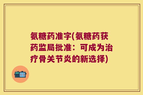 氨糖药准字(氨糖药获药监局批准:可成为治疗骨关节炎的新选择)