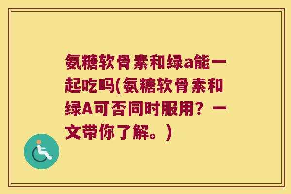 氨糖软骨素和绿a能一起吃吗(氨糖软骨素和绿A可否同时服用?一文带你了解。)
